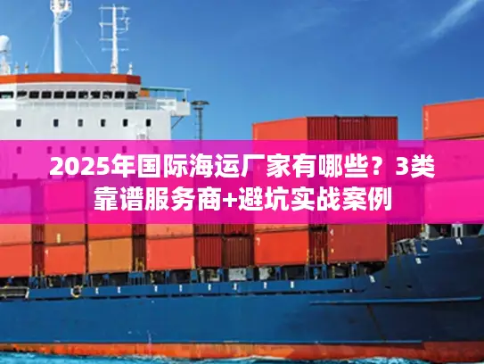 2025年国际海运厂家有哪些？3类靠谱服务商+避坑实战案例