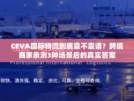 CEVA国际物流到底靠不靠谱？跨境商家亲测3种场景后的真实答案
