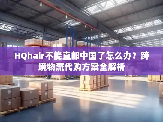 HQhair不能直邮中国了怎么办？跨境物流代购方案全解析