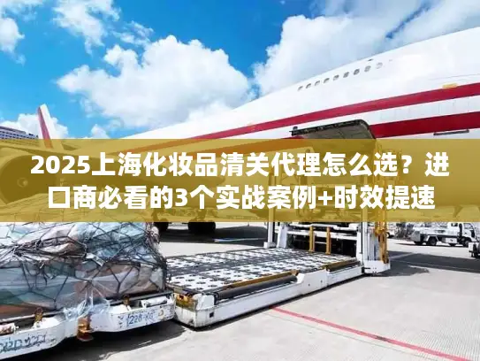 2025上海化妆品清关代理怎么选？进口商必看的3个实战案例+时效提速技巧