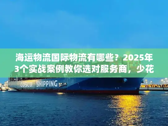 海运物流国际物流有哪些？2025年3个实战案例教你选对服务商，少花冤枉钱！