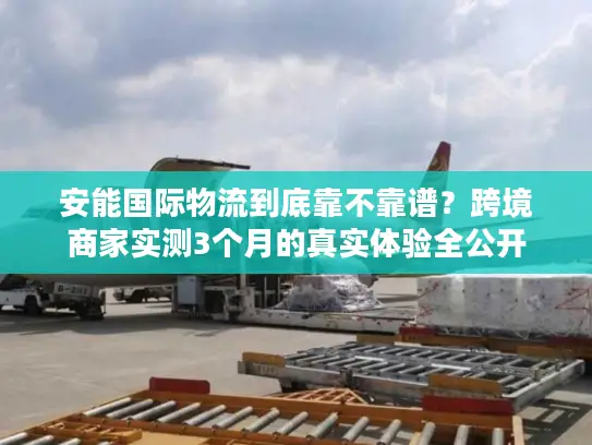 安能国际物流到底靠不靠谱？跨境商家实测3个月的真实体验全公开