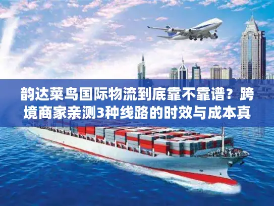 韵达菜鸟国际物流到底靠不靠谱？跨境商家亲测3种线路的时效与成本真相