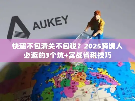 快递不包清关不包税？2025跨境人必避的3个坑+实战省税技巧