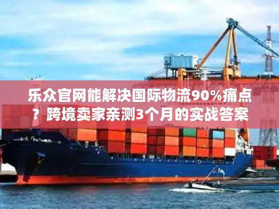 乐众官网能解决国际物流90%痛点？跨境卖家亲测3个月的实战答案