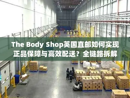 The Body Shop英国直邮如何实现正品保障与高效配送？全链路拆解