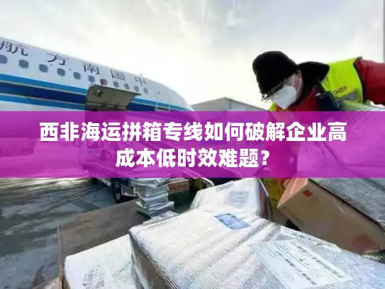 西非海运拼箱专线如何破解企业高成本低时效难题？