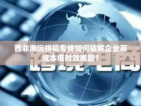 西非海运拼箱专线如何破解企业高成本低时效难题？