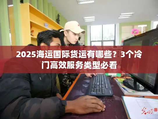2025海运国际货运有哪些？3个冷门高效服务类型必看