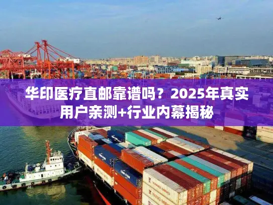 华印医疗直邮靠谱吗？2025年真实用户亲测+行业内幕揭秘