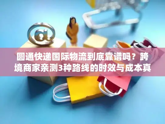 圆通快递国际物流到底靠谱吗？跨境商家亲测3种路线的时效与成本真相