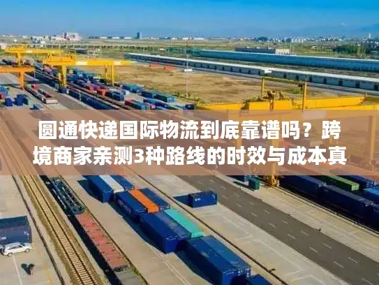 圆通快递国际物流到底靠谱吗？跨境商家亲测3种路线的时效与成本真相