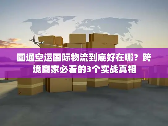 圆通空运国际物流到底好在哪？跨境商家必看的3个实战真相