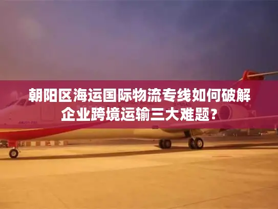 朝阳区海运国际物流专线如何破解企业跨境运输三大难题？