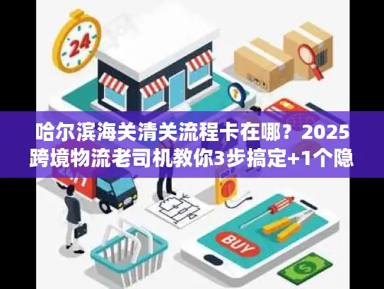 哈尔滨海关清关流程卡在哪？2025跨境物流老司机教你3步搞定+1个隐藏绿色通道