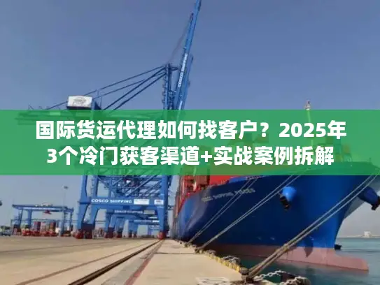 国际货运代理如何找客户？2025年3个冷门获客渠道+实战案例拆解