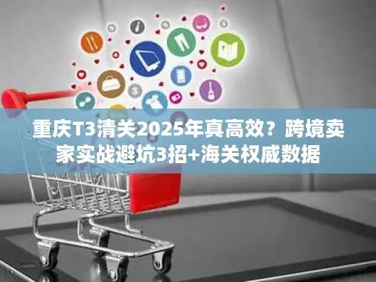 重庆T3清关2025年真高效？跨境卖家实战避坑3招+海关权威数据