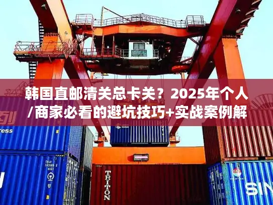 韩国直邮清关总卡关？2025年个人/商家必看的避坑技巧+实战案例解析