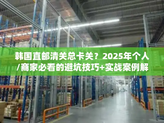 韩国直邮清关总卡关？2025年个人/商家必看的避坑技巧+实战案例解析