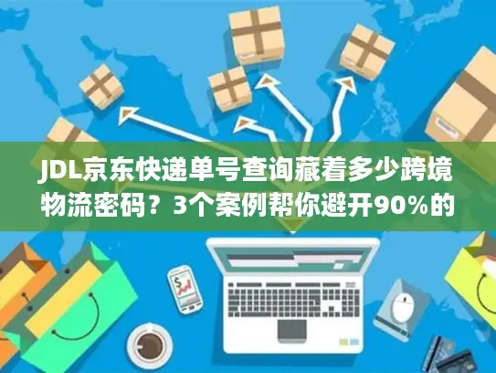 JDL京东快递单号查询藏着多少跨境物流密码？3个案例帮你避开90%的坑