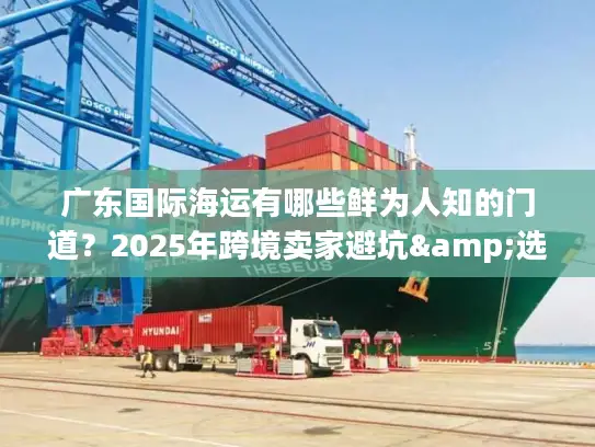 广东国际海运有哪些鲜为人知的门道？2025年跨境卖家避坑&选品全攻略