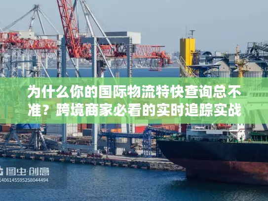 为什么你的国际物流特快查询总不准？跨境商家必看的实时追踪实战解法