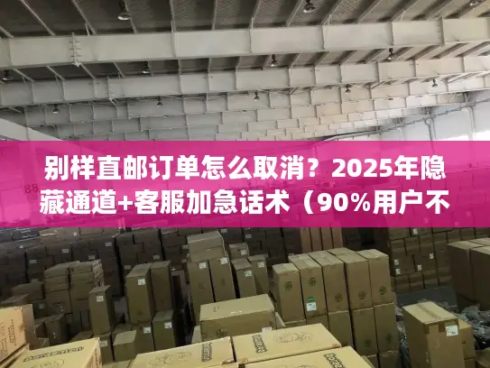 别样直邮订单怎么取消？2025年隐藏通道+客服加急话术（90%用户不知道）