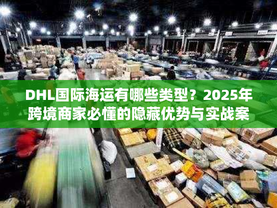 DHL国际海运有哪些类型？2025年跨境商家必懂的隐藏优势与实战案例