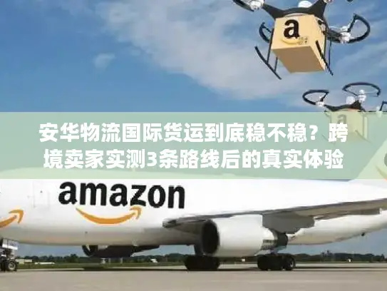 安华物流国际货运到底稳不稳？跨境卖家实测3条路线后的真实体验
