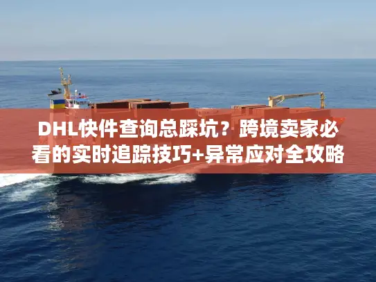 DHL快件查询总踩坑？跨境卖家必看的实时追踪技巧+异常应对全攻略