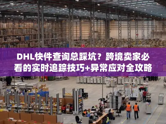 DHL快件查询总踩坑？跨境卖家必看的实时追踪技巧+异常应对全攻略