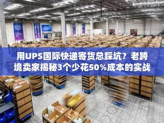 用UPS国际快递寄货总踩坑？老跨境卖家揭秘3个少花50%成本的实战技巧