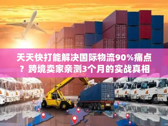 天天快打能解决国际物流90%痛点？跨境卖家亲测3个月的实战真相