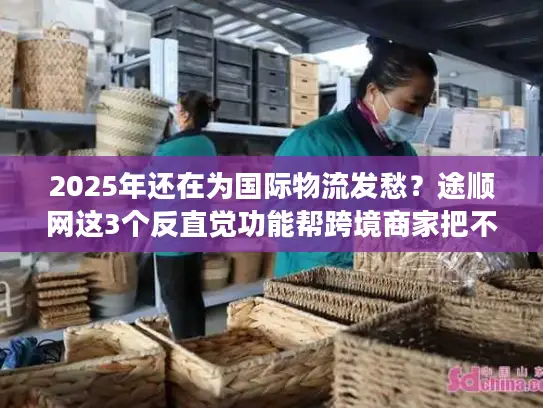 2025年还在为国际物流发愁？途顺网这3个反直觉功能帮跨境商家把不确定变成稳赚