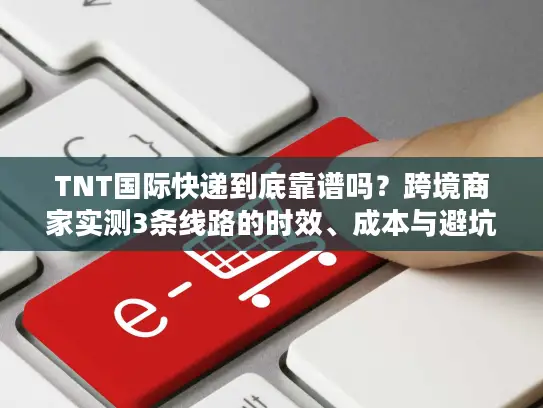 TNT国际快递到底靠谱吗？跨境商家实测3条线路的时效、成本与避坑指南