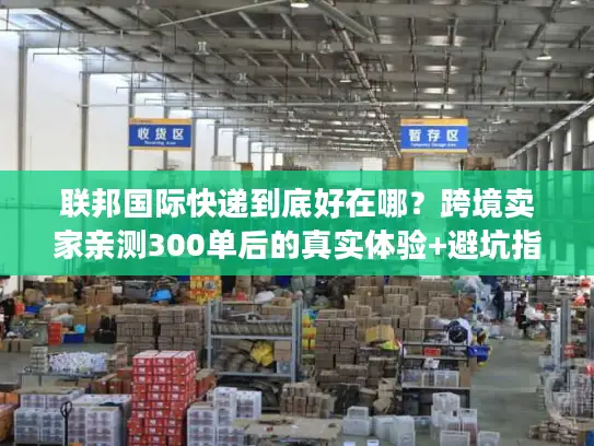 联邦国际快递到底好在哪？跨境卖家亲测300单后的真实体验+避坑指南