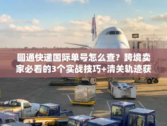 圆通快递国际单号怎么查？跨境卖家必看的3个实战技巧+清关轨迹获取法