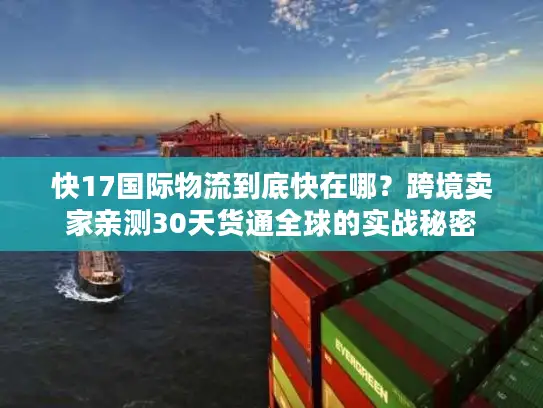 快17国际物流到底快在哪？跨境卖家亲测30天货通全球的实战秘密
