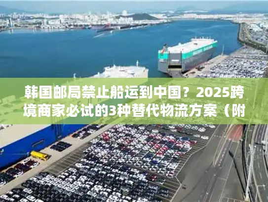 韩国邮局禁止船运到中国？2025跨境商家必试的3种替代物流方案（附成本对比）