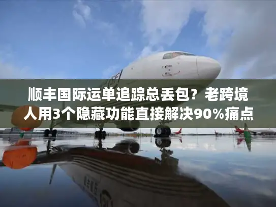 顺丰国际运单追踪总丢包？老跨境人用3个隐藏功能直接解决90%痛点