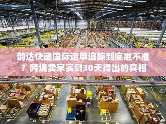 韵达快递国际运单追踪到底准不准？跨境卖家实测30天得出的真相