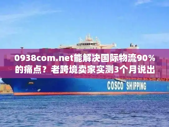 0938com.net能解决国际物流90%的痛点？老跨境卖家实测3个月说出真相