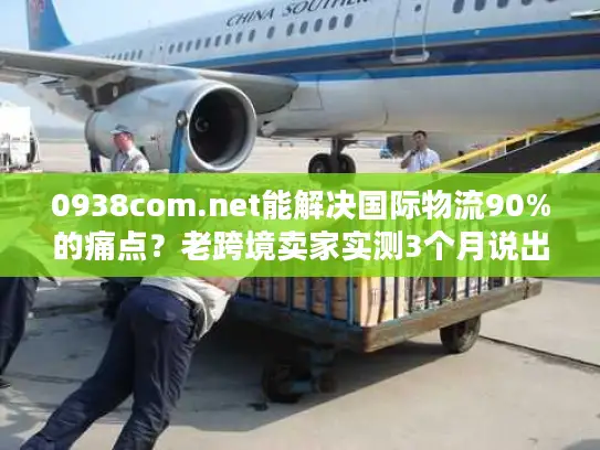 0938com.net能解决国际物流90%的痛点？老跨境卖家实测3个月说出真相