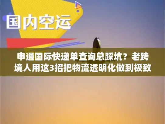 申通国际快递单查询总踩坑？老跨境人用这3招把物流透明化做到极致