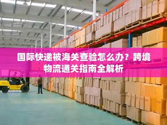 国际快递被海关查验怎么办？跨境物流通关指南全解析