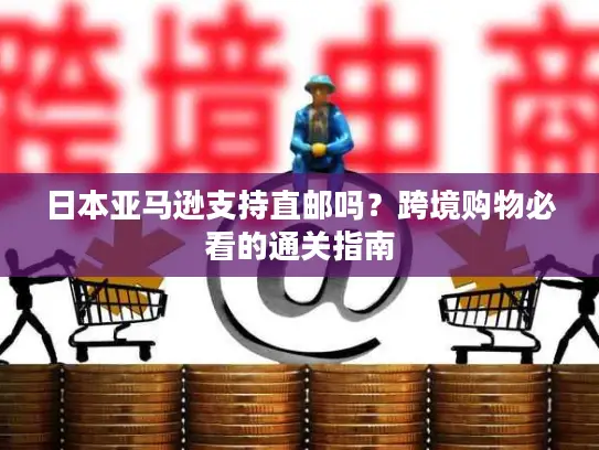 日本亚马逊支持直邮吗？跨境购物必看的通关指南