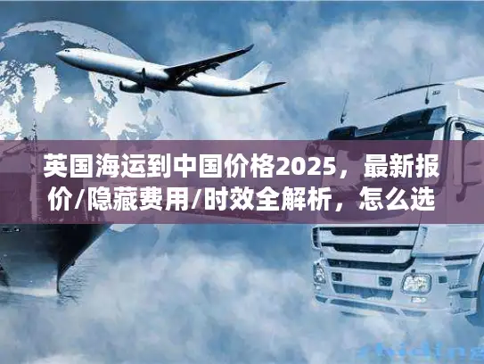 英国海运到中国价格2025，最新报价/隐藏费用/时效全解析，怎么选最省？