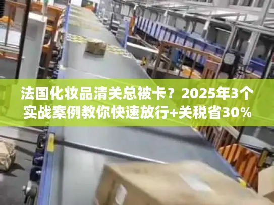 法国化妆品清关总被卡?2025年3个实战案例教你快速放行+关税省30% 法国化妆品清关总被卡?2025年3个实战案例教你快速放行+关税省30%
