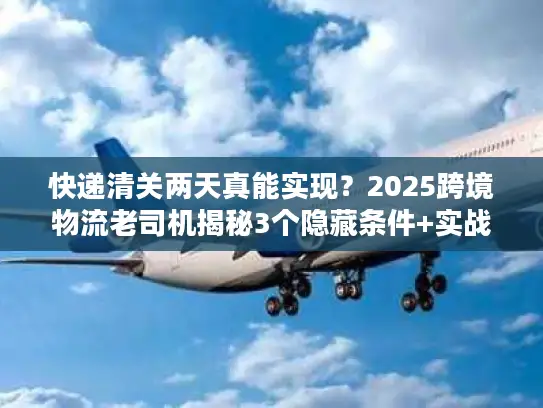 快递清关两天真能实现？2025跨境物流老司机揭秘3个隐藏条件+实战案例