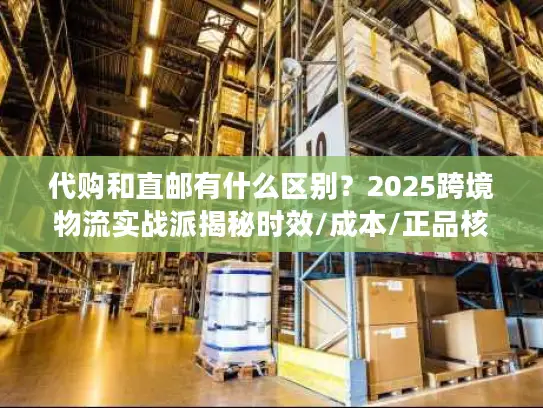 代购和直邮有什么区别？2025跨境物流实战派揭秘时效/成本/正品核心差异